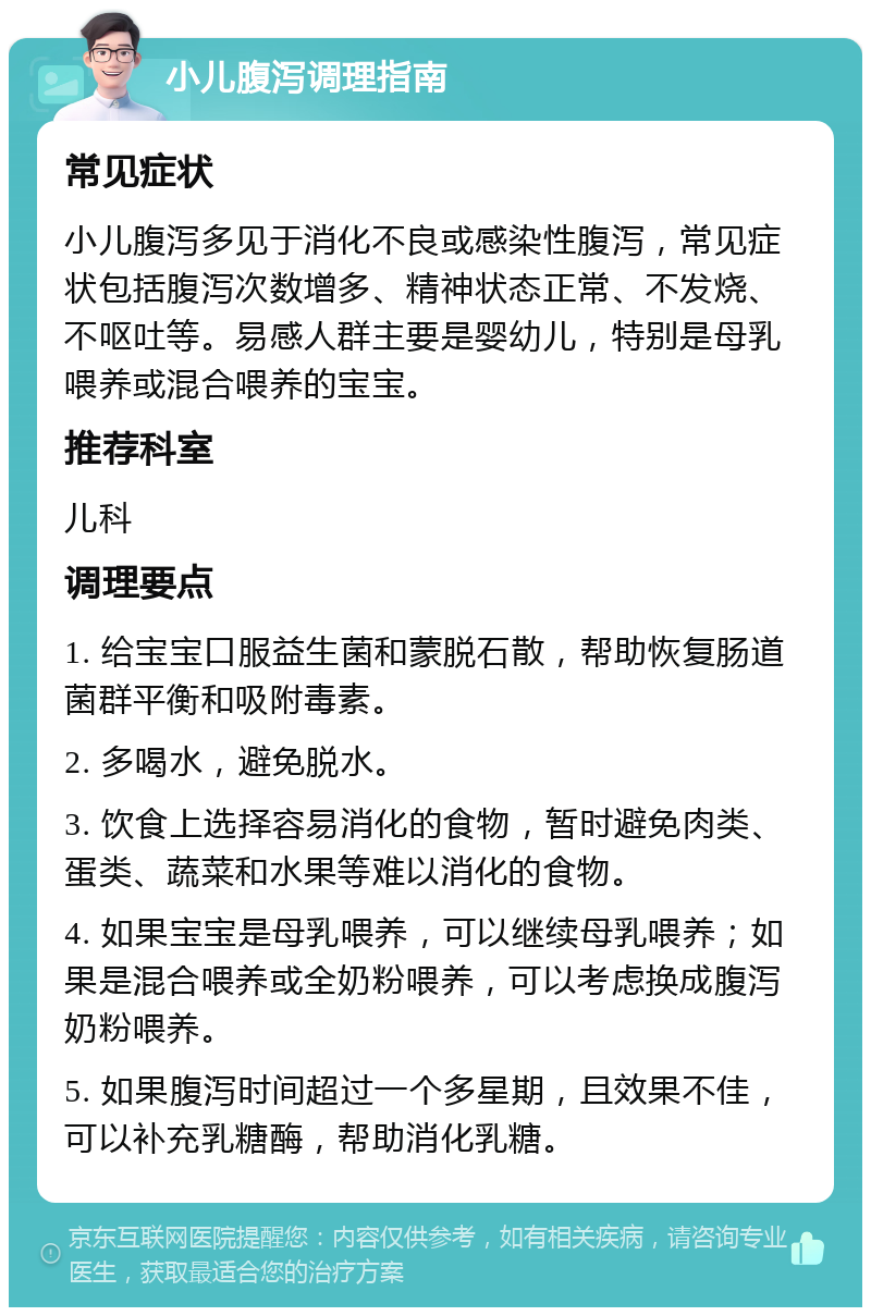 小儿腹泻调理指南 常见症状 小儿腹泻多见于消化不良或感染性腹泻，常见症状包括腹泻次数增多、精神状态正常、不发烧、不呕吐等。易感人群主要是婴幼儿，特别是母乳喂养或混合喂养的宝宝。 推荐科室 儿科 调理要点 1. 给宝宝口服益生菌和蒙脱石散，帮助恢复肠道菌群平衡和吸附毒素。 2. 多喝水，避免脱水。 3. 饮食上选择容易消化的食物，暂时避免肉类、蛋类、蔬菜和水果等难以消化的食物。 4. 如果宝宝是母乳喂养，可以继续母乳喂养；如果是混合喂养或全奶粉喂养，可以考虑换成腹泻奶粉喂养。 5. 如果腹泻时间超过一个多星期，且效果不佳，可以补充乳糖酶，帮助消化乳糖。