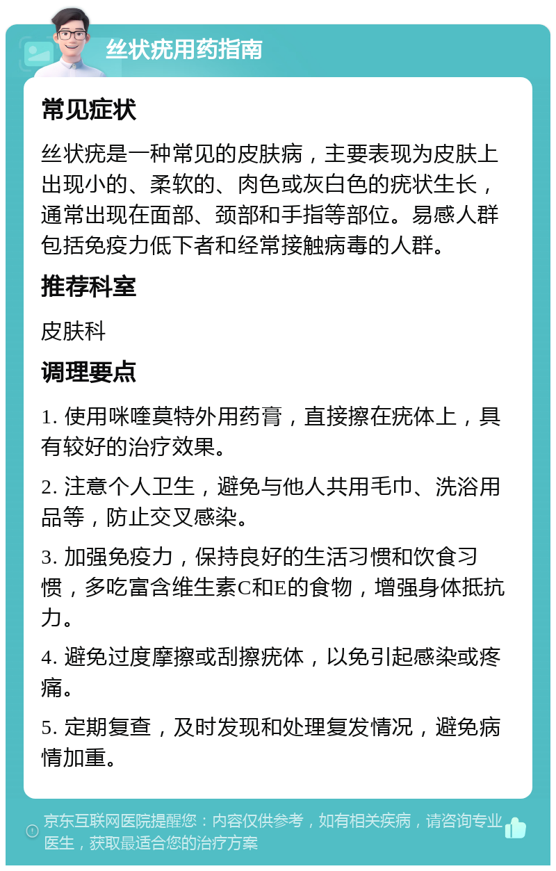 丝状疣用药指南 常见症状 丝状疣是一种常见的皮肤病，主要表现为皮肤上出现小的、柔软的、肉色或灰白色的疣状生长，通常出现在面部、颈部和手指等部位。易感人群包括免疫力低下者和经常接触病毒的人群。 推荐科室 皮肤科 调理要点 1. 使用咪喹莫特外用药膏，直接擦在疣体上，具有较好的治疗效果。 2. 注意个人卫生，避免与他人共用毛巾、洗浴用品等，防止交叉感染。 3. 加强免疫力，保持良好的生活习惯和饮食习惯，多吃富含维生素C和E的食物，增强身体抵抗力。 4. 避免过度摩擦或刮擦疣体，以免引起感染或疼痛。 5. 定期复查，及时发现和处理复发情况，避免病情加重。