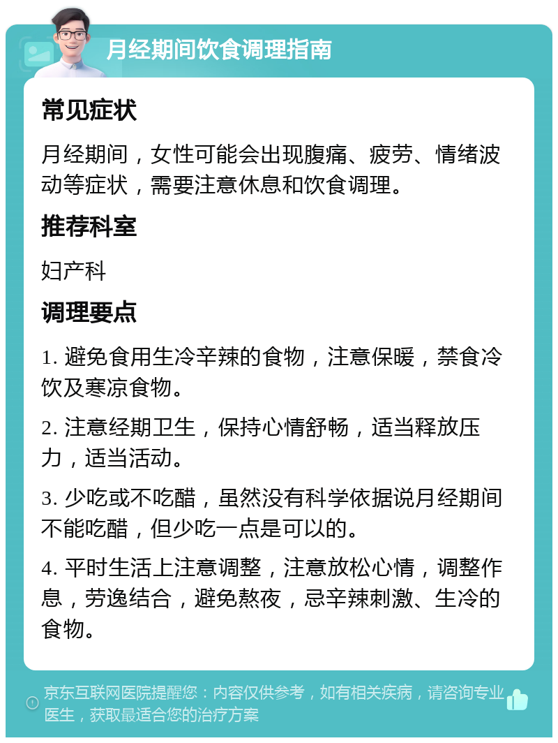 月经期间饮食调理指南 常见症状 月经期间，女性可能会出现腹痛、疲劳、情绪波动等症状，需要注意休息和饮食调理。 推荐科室 妇产科 调理要点 1. 避免食用生冷辛辣的食物，注意保暖，禁食冷饮及寒凉食物。 2. 注意经期卫生，保持心情舒畅，适当释放压力，适当活动。 3. 少吃或不吃醋，虽然没有科学依据说月经期间不能吃醋，但少吃一点是可以的。 4. 平时生活上注意调整，注意放松心情，调整作息，劳逸结合，避免熬夜，忌辛辣刺激、生冷的食物。