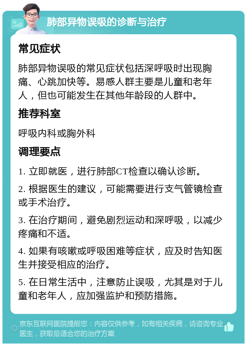 肺部异物误吸的诊断与治疗 常见症状 肺部异物误吸的常见症状包括深呼吸时出现胸痛、心跳加快等。易感人群主要是儿童和老年人，但也可能发生在其他年龄段的人群中。 推荐科室 呼吸内科或胸外科 调理要点 1. 立即就医，进行肺部CT检查以确认诊断。 2. 根据医生的建议，可能需要进行支气管镜检查或手术治疗。 3. 在治疗期间，避免剧烈运动和深呼吸，以减少疼痛和不适。 4. 如果有咳嗽或呼吸困难等症状，应及时告知医生并接受相应的治疗。 5. 在日常生活中，注意防止误吸，尤其是对于儿童和老年人，应加强监护和预防措施。