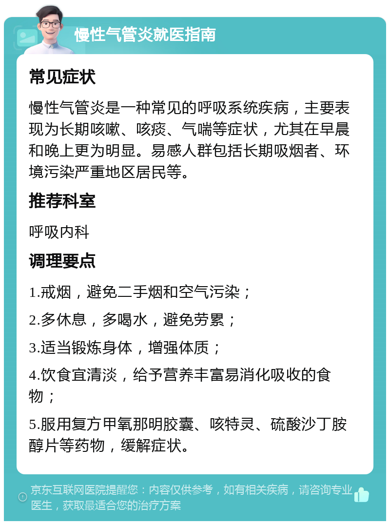 慢性气管炎就医指南 常见症状 慢性气管炎是一种常见的呼吸系统疾病，主要表现为长期咳嗽、咳痰、气喘等症状，尤其在早晨和晚上更为明显。易感人群包括长期吸烟者、环境污染严重地区居民等。 推荐科室 呼吸内科 调理要点 1.戒烟，避免二手烟和空气污染； 2.多休息，多喝水，避免劳累； 3.适当锻炼身体，增强体质； 4.饮食宜清淡，给予营养丰富易消化吸收的食物； 5.服用复方甲氧那明胶囊、咳特灵、硫酸沙丁胺醇片等药物，缓解症状。