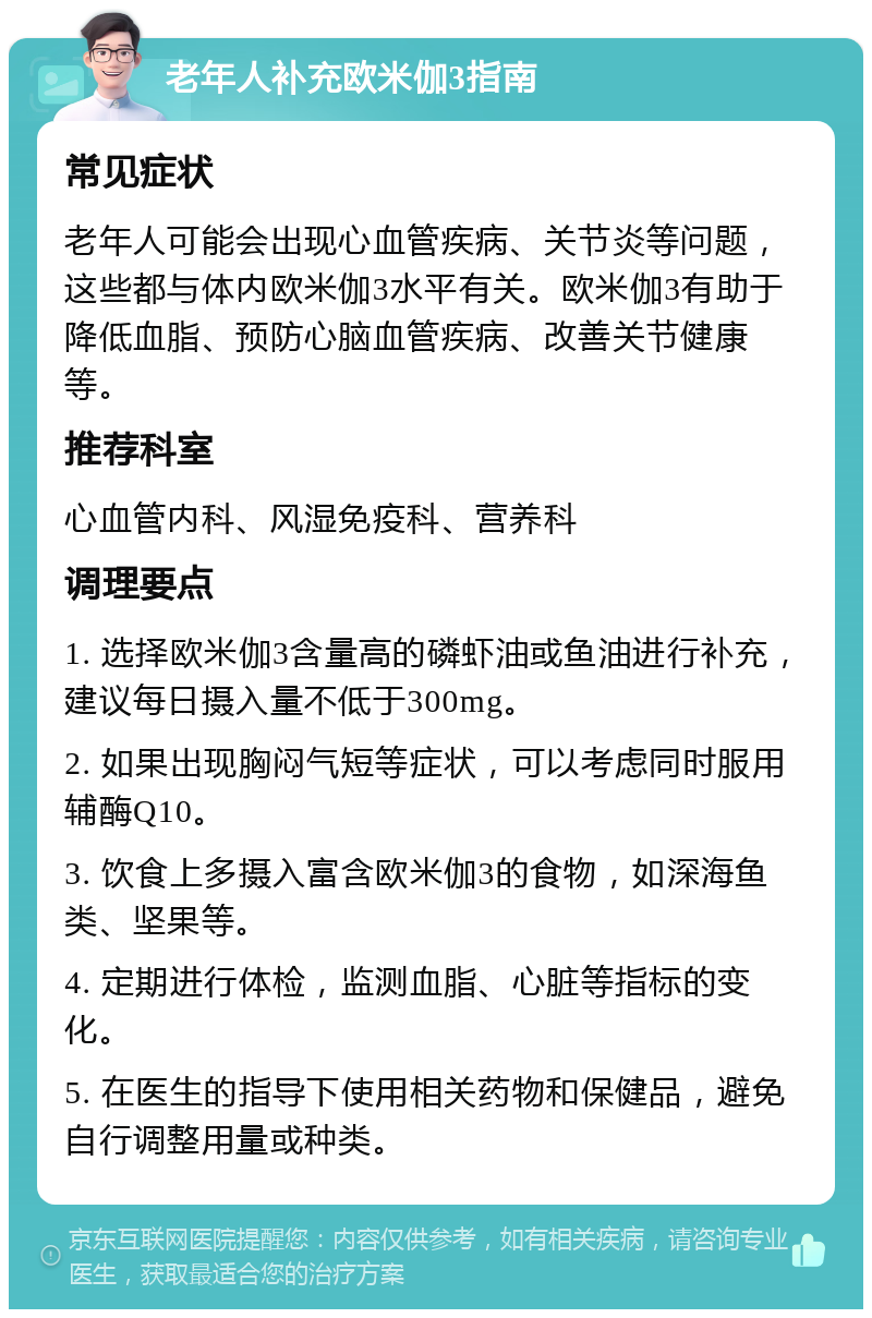 老年人补充欧米伽3指南 常见症状 老年人可能会出现心血管疾病、关节炎等问题，这些都与体内欧米伽3水平有关。欧米伽3有助于降低血脂、预防心脑血管疾病、改善关节健康等。 推荐科室 心血管内科、风湿免疫科、营养科 调理要点 1. 选择欧米伽3含量高的磷虾油或鱼油进行补充，建议每日摄入量不低于300mg。 2. 如果出现胸闷气短等症状，可以考虑同时服用辅酶Q10。 3. 饮食上多摄入富含欧米伽3的食物，如深海鱼类、坚果等。 4. 定期进行体检，监测血脂、心脏等指标的变化。 5. 在医生的指导下使用相关药物和保健品，避免自行调整用量或种类。