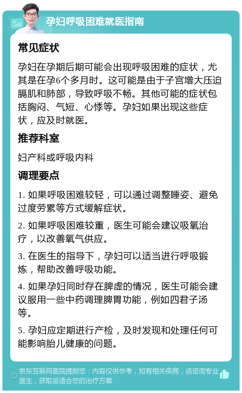 孕妇呼吸困难就医指南 常见症状 孕妇在孕期后期可能会出现呼吸困难的症状，尤其是在孕6个多月时。这可能是由于子宫增大压迫膈肌和肺部，导致呼吸不畅。其他可能的症状包括胸闷、气短、心悸等。孕妇如果出现这些症状，应及时就医。 推荐科室 妇产科或呼吸内科 调理要点 1. 如果呼吸困难较轻，可以通过调整睡姿、避免过度劳累等方式缓解症状。 2. 如果呼吸困难较重，医生可能会建议吸氧治疗，以改善氧气供应。 3. 在医生的指导下，孕妇可以适当进行呼吸锻炼，帮助改善呼吸功能。 4. 如果孕妇同时存在脾虚的情况，医生可能会建议服用一些中药调理脾胃功能，例如四君子汤等。 5. 孕妇应定期进行产检，及时发现和处理任何可能影响胎儿健康的问题。