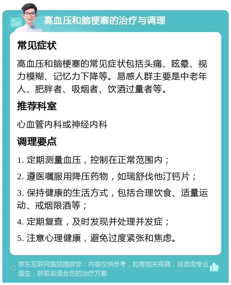 高血压和脑梗塞的治疗与调理 常见症状 高血压和脑梗塞的常见症状包括头痛、眩晕、视力模糊、记忆力下降等。易感人群主要是中老年人、肥胖者、吸烟者、饮酒过量者等。 推荐科室 心血管内科或神经内科 调理要点 1. 定期测量血压，控制在正常范围内； 2. 遵医嘱服用降压药物，如瑞舒伐他汀钙片； 3. 保持健康的生活方式，包括合理饮食、适量运动、戒烟限酒等； 4. 定期复查，及时发现并处理并发症； 5. 注意心理健康，避免过度紧张和焦虑。