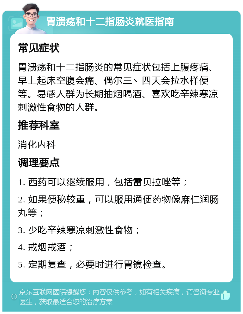 胃溃疡和十二指肠炎就医指南 常见症状 胃溃疡和十二指肠炎的常见症状包括上腹疼痛、早上起床空腹会痛、偶尔三丶四天会拉水样便等。易感人群为长期抽烟喝酒、喜欢吃辛辣寒凉刺激性食物的人群。 推荐科室 消化内科 调理要点 1. 西药可以继续服用，包括雷贝拉唑等； 2. 如果便秘较重，可以服用通便药物像麻仁润肠丸等； 3. 少吃辛辣寒凉刺激性食物； 4. 戒烟戒酒； 5. 定期复查，必要时进行胃镜检查。