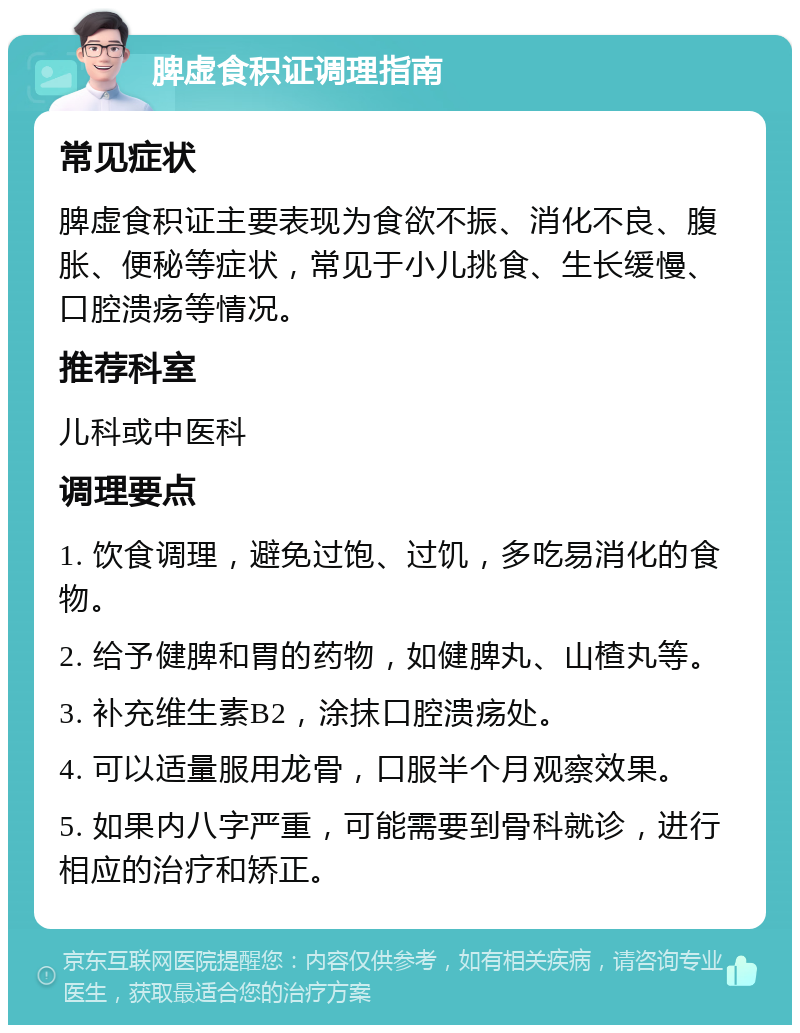 脾虚食积证调理指南 常见症状 脾虚食积证主要表现为食欲不振、消化不良、腹胀、便秘等症状，常见于小儿挑食、生长缓慢、口腔溃疡等情况。 推荐科室 儿科或中医科 调理要点 1. 饮食调理，避免过饱、过饥，多吃易消化的食物。 2. 给予健脾和胃的药物，如健脾丸、山楂丸等。 3. 补充维生素B2，涂抹口腔溃疡处。 4. 可以适量服用龙骨，口服半个月观察效果。 5. 如果内八字严重，可能需要到骨科就诊，进行相应的治疗和矫正。