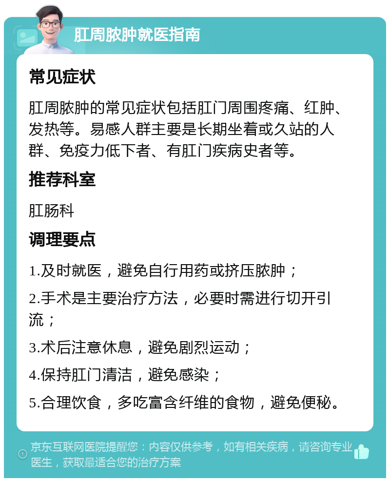 肛周脓肿就医指南 常见症状 肛周脓肿的常见症状包括肛门周围疼痛、红肿、发热等。易感人群主要是长期坐着或久站的人群、免疫力低下者、有肛门疾病史者等。 推荐科室 肛肠科 调理要点 1.及时就医，避免自行用药或挤压脓肿； 2.手术是主要治疗方法，必要时需进行切开引流； 3.术后注意休息，避免剧烈运动； 4.保持肛门清洁，避免感染； 5.合理饮食，多吃富含纤维的食物，避免便秘。