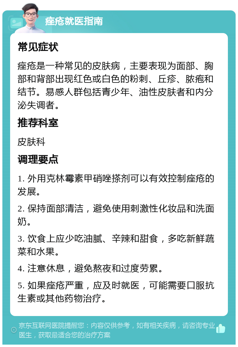 痤疮就医指南 常见症状 痤疮是一种常见的皮肤病，主要表现为面部、胸部和背部出现红色或白色的粉刺、丘疹、脓疱和结节。易感人群包括青少年、油性皮肤者和内分泌失调者。 推荐科室 皮肤科 调理要点 1. 外用克林霉素甲硝唑搽剂可以有效控制痤疮的发展。 2. 保持面部清洁，避免使用刺激性化妆品和洗面奶。 3. 饮食上应少吃油腻、辛辣和甜食，多吃新鲜蔬菜和水果。 4. 注意休息，避免熬夜和过度劳累。 5. 如果痤疮严重，应及时就医，可能需要口服抗生素或其他药物治疗。