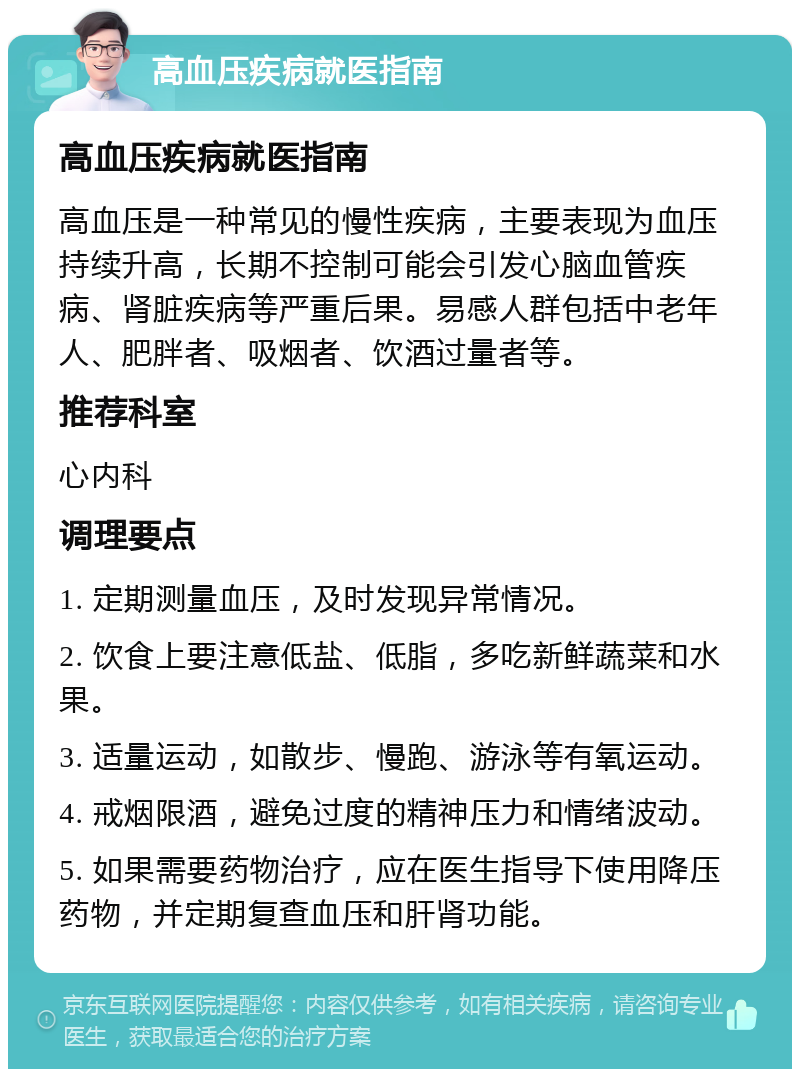 高血压疾病就医指南 高血压疾病就医指南 高血压是一种常见的慢性疾病，主要表现为血压持续升高，长期不控制可能会引发心脑血管疾病、肾脏疾病等严重后果。易感人群包括中老年人、肥胖者、吸烟者、饮酒过量者等。 推荐科室 心内科 调理要点 1. 定期测量血压，及时发现异常情况。 2. 饮食上要注意低盐、低脂，多吃新鲜蔬菜和水果。 3. 适量运动，如散步、慢跑、游泳等有氧运动。 4. 戒烟限酒，避免过度的精神压力和情绪波动。 5. 如果需要药物治疗，应在医生指导下使用降压药物，并定期复查血压和肝肾功能。