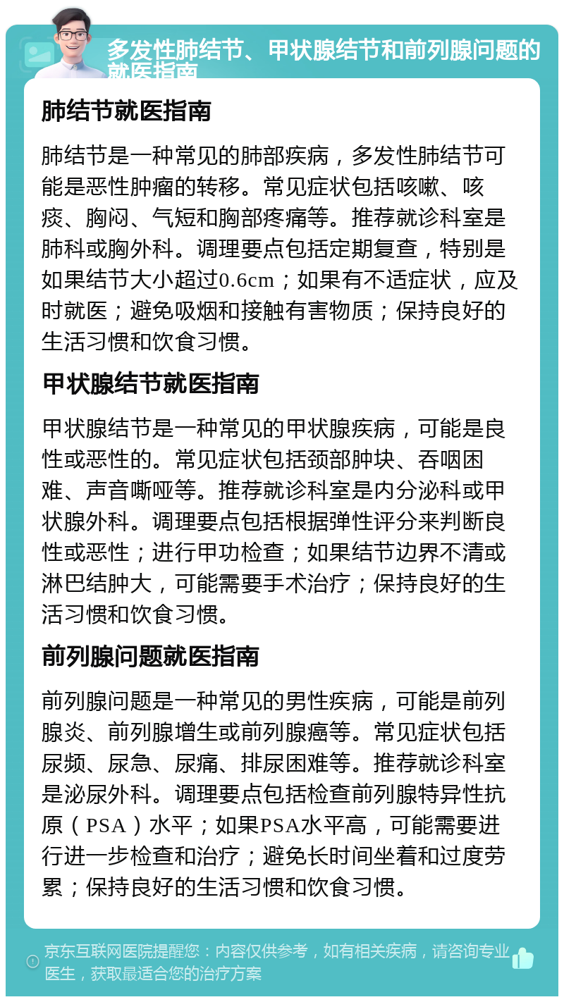 多发性肺结节、甲状腺结节和前列腺问题的就医指南 肺结节就医指南 肺结节是一种常见的肺部疾病，多发性肺结节可能是恶性肿瘤的转移。常见症状包括咳嗽、咳痰、胸闷、气短和胸部疼痛等。推荐就诊科室是肺科或胸外科。调理要点包括定期复查，特别是如果结节大小超过0.6cm；如果有不适症状，应及时就医；避免吸烟和接触有害物质；保持良好的生活习惯和饮食习惯。 甲状腺结节就医指南 甲状腺结节是一种常见的甲状腺疾病，可能是良性或恶性的。常见症状包括颈部肿块、吞咽困难、声音嘶哑等。推荐就诊科室是内分泌科或甲状腺外科。调理要点包括根据弹性评分来判断良性或恶性；进行甲功检查；如果结节边界不清或淋巴结肿大，可能需要手术治疗；保持良好的生活习惯和饮食习惯。 前列腺问题就医指南 前列腺问题是一种常见的男性疾病，可能是前列腺炎、前列腺增生或前列腺癌等。常见症状包括尿频、尿急、尿痛、排尿困难等。推荐就诊科室是泌尿外科。调理要点包括检查前列腺特异性抗原（PSA）水平；如果PSA水平高，可能需要进行进一步检查和治疗；避免长时间坐着和过度劳累；保持良好的生活习惯和饮食习惯。