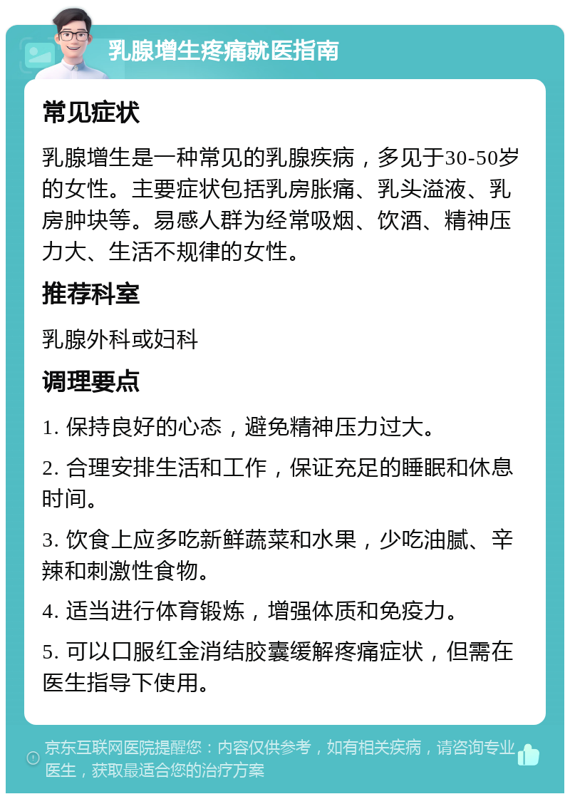 乳腺增生疼痛就医指南 常见症状 乳腺增生是一种常见的乳腺疾病，多见于30-50岁的女性。主要症状包括乳房胀痛、乳头溢液、乳房肿块等。易感人群为经常吸烟、饮酒、精神压力大、生活不规律的女性。 推荐科室 乳腺外科或妇科 调理要点 1. 保持良好的心态，避免精神压力过大。 2. 合理安排生活和工作，保证充足的睡眠和休息时间。 3. 饮食上应多吃新鲜蔬菜和水果，少吃油腻、辛辣和刺激性食物。 4. 适当进行体育锻炼，增强体质和免疫力。 5. 可以口服红金消结胶囊缓解疼痛症状，但需在医生指导下使用。