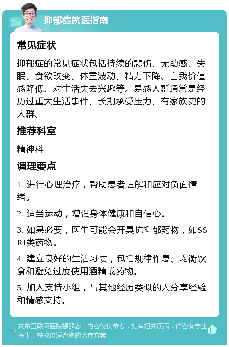 抑郁症就医指南 常见症状 抑郁症的常见症状包括持续的悲伤、无助感、失眠、食欲改变、体重波动、精力下降、自我价值感降低、对生活失去兴趣等。易感人群通常是经历过重大生活事件、长期承受压力、有家族史的人群。 推荐科室 精神科 调理要点 1. 进行心理治疗，帮助患者理解和应对负面情绪。 2. 适当运动，增强身体健康和自信心。 3. 如果必要，医生可能会开具抗抑郁药物，如SSRI类药物。 4. 建立良好的生活习惯，包括规律作息、均衡饮食和避免过度使用酒精或药物。 5. 加入支持小组，与其他经历类似的人分享经验和情感支持。