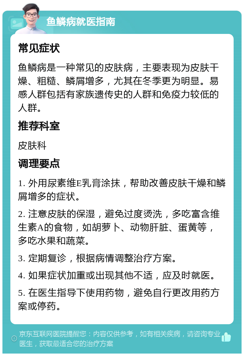 鱼鳞病就医指南 常见症状 鱼鳞病是一种常见的皮肤病，主要表现为皮肤干燥、粗糙、鳞屑增多，尤其在冬季更为明显。易感人群包括有家族遗传史的人群和免疫力较低的人群。 推荐科室 皮肤科 调理要点 1. 外用尿素维E乳膏涂抹，帮助改善皮肤干燥和鳞屑增多的症状。 2. 注意皮肤的保湿，避免过度烫洗，多吃富含维生素A的食物，如胡萝卜、动物肝脏、蛋黄等，多吃水果和蔬菜。 3. 定期复诊，根据病情调整治疗方案。 4. 如果症状加重或出现其他不适，应及时就医。 5. 在医生指导下使用药物，避免自行更改用药方案或停药。