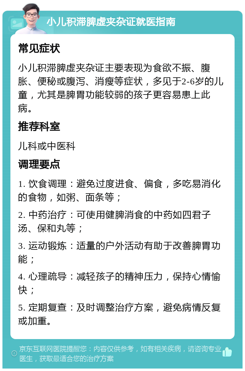 小儿积滞脾虚夹杂证就医指南 常见症状 小儿积滞脾虚夹杂证主要表现为食欲不振、腹胀、便秘或腹泻、消瘦等症状，多见于2-6岁的儿童，尤其是脾胃功能较弱的孩子更容易患上此病。 推荐科室 儿科或中医科 调理要点 1. 饮食调理：避免过度进食、偏食，多吃易消化的食物，如粥、面条等； 2. 中药治疗：可使用健脾消食的中药如四君子汤、保和丸等； 3. 运动锻炼：适量的户外活动有助于改善脾胃功能； 4. 心理疏导：减轻孩子的精神压力，保持心情愉快； 5. 定期复查：及时调整治疗方案，避免病情反复或加重。