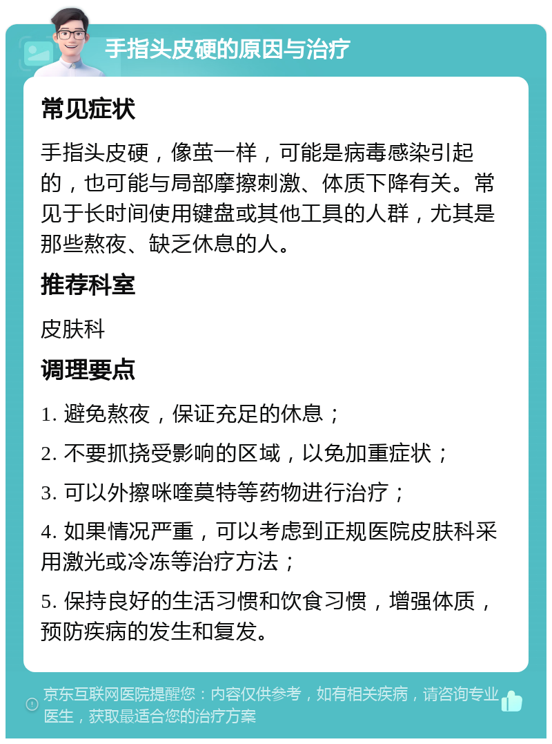 手指头皮硬的原因与治疗 常见症状 手指头皮硬，像茧一样，可能是病毒感染引起的，也可能与局部摩擦刺激、体质下降有关。常见于长时间使用键盘或其他工具的人群，尤其是那些熬夜、缺乏休息的人。 推荐科室 皮肤科 调理要点 1. 避免熬夜，保证充足的休息； 2. 不要抓挠受影响的区域，以免加重症状； 3. 可以外擦咪喹莫特等药物进行治疗； 4. 如果情况严重，可以考虑到正规医院皮肤科采用激光或冷冻等治疗方法； 5. 保持良好的生活习惯和饮食习惯，增强体质，预防疾病的发生和复发。