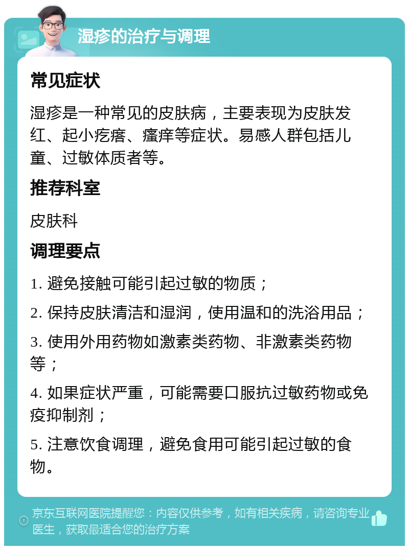 湿疹的治疗与调理 常见症状 湿疹是一种常见的皮肤病，主要表现为皮肤发红、起小疙瘩、瘙痒等症状。易感人群包括儿童、过敏体质者等。 推荐科室 皮肤科 调理要点 1. 避免接触可能引起过敏的物质； 2. 保持皮肤清洁和湿润，使用温和的洗浴用品； 3. 使用外用药物如激素类药物、非激素类药物等； 4. 如果症状严重，可能需要口服抗过敏药物或免疫抑制剂； 5. 注意饮食调理，避免食用可能引起过敏的食物。