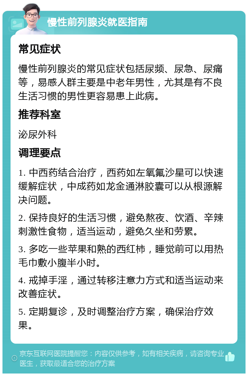 慢性前列腺炎就医指南 常见症状 慢性前列腺炎的常见症状包括尿频、尿急、尿痛等，易感人群主要是中老年男性，尤其是有不良生活习惯的男性更容易患上此病。 推荐科室 泌尿外科 调理要点 1. 中西药结合治疗，西药如左氧氟沙星可以快速缓解症状，中成药如龙金通淋胶囊可以从根源解决问题。 2. 保持良好的生活习惯，避免熬夜、饮酒、辛辣刺激性食物，适当运动，避免久坐和劳累。 3. 多吃一些苹果和熟的西红柿，睡觉前可以用热毛巾敷小腹半小时。 4. 戒掉手淫，通过转移注意力方式和适当运动来改善症状。 5. 定期复诊，及时调整治疗方案，确保治疗效果。