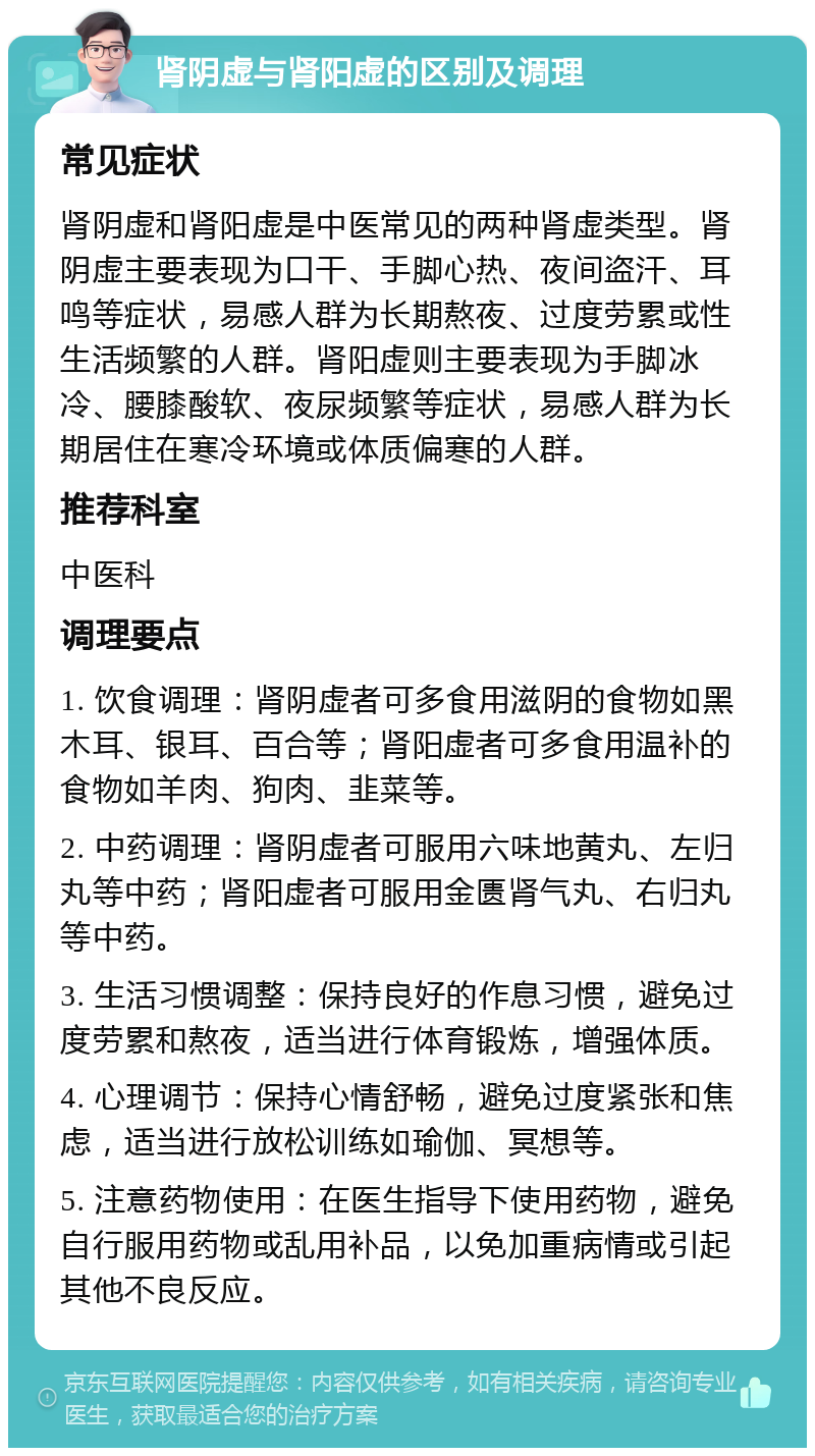 肾阴虚与肾阳虚的区别及调理 常见症状 肾阴虚和肾阳虚是中医常见的两种肾虚类型。肾阴虚主要表现为口干、手脚心热、夜间盗汗、耳鸣等症状，易感人群为长期熬夜、过度劳累或性生活频繁的人群。肾阳虚则主要表现为手脚冰冷、腰膝酸软、夜尿频繁等症状，易感人群为长期居住在寒冷环境或体质偏寒的人群。 推荐科室 中医科 调理要点 1. 饮食调理：肾阴虚者可多食用滋阴的食物如黑木耳、银耳、百合等；肾阳虚者可多食用温补的食物如羊肉、狗肉、韭菜等。 2. 中药调理：肾阴虚者可服用六味地黄丸、左归丸等中药；肾阳虚者可服用金匮肾气丸、右归丸等中药。 3. 生活习惯调整：保持良好的作息习惯，避免过度劳累和熬夜，适当进行体育锻炼，增强体质。 4. 心理调节：保持心情舒畅，避免过度紧张和焦虑，适当进行放松训练如瑜伽、冥想等。 5. 注意药物使用：在医生指导下使用药物，避免自行服用药物或乱用补品，以免加重病情或引起其他不良反应。