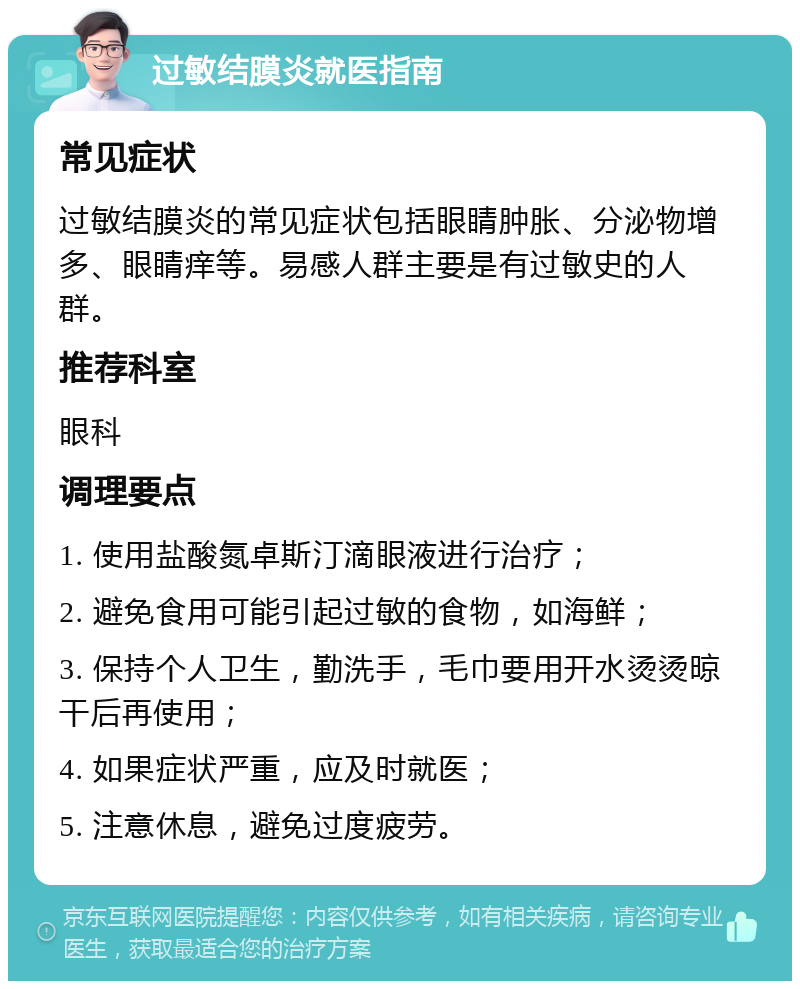 过敏结膜炎就医指南 常见症状 过敏结膜炎的常见症状包括眼睛肿胀、分泌物增多、眼睛痒等。易感人群主要是有过敏史的人群。 推荐科室 眼科 调理要点 1. 使用盐酸氮卓斯汀滴眼液进行治疗； 2. 避免食用可能引起过敏的食物，如海鲜； 3. 保持个人卫生，勤洗手，毛巾要用开水烫烫晾干后再使用； 4. 如果症状严重，应及时就医； 5. 注意休息，避免过度疲劳。