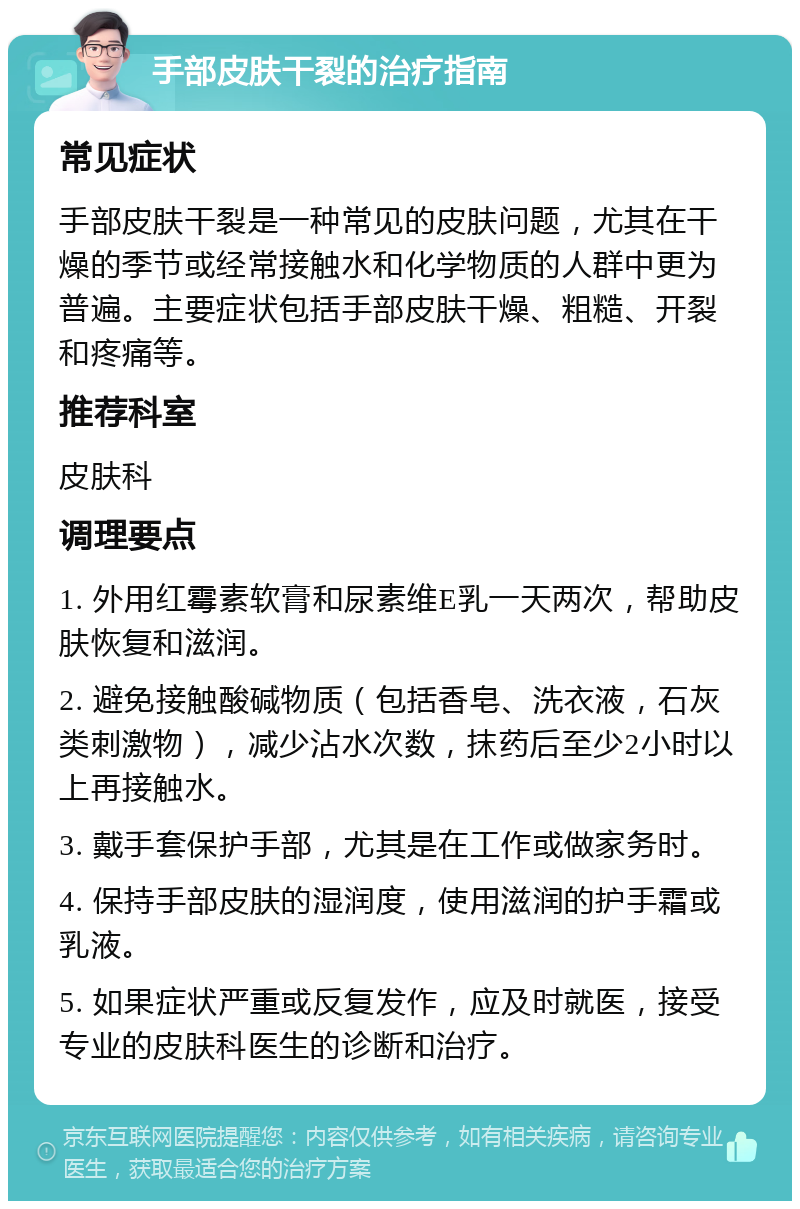 手部皮肤干裂的治疗指南 常见症状 手部皮肤干裂是一种常见的皮肤问题，尤其在干燥的季节或经常接触水和化学物质的人群中更为普遍。主要症状包括手部皮肤干燥、粗糙、开裂和疼痛等。 推荐科室 皮肤科 调理要点 1. 外用红霉素软膏和尿素维E乳一天两次，帮助皮肤恢复和滋润。 2. 避免接触酸碱物质（包括香皂、洗衣液，石灰类刺激物），减少沾水次数，抹药后至少2小时以上再接触水。 3. 戴手套保护手部，尤其是在工作或做家务时。 4. 保持手部皮肤的湿润度，使用滋润的护手霜或乳液。 5. 如果症状严重或反复发作，应及时就医，接受专业的皮肤科医生的诊断和治疗。