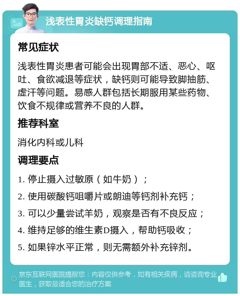 浅表性胃炎缺钙调理指南 常见症状 浅表性胃炎患者可能会出现胃部不适、恶心、呕吐、食欲减退等症状，缺钙则可能导致脚抽筋、虚汗等问题。易感人群包括长期服用某些药物、饮食不规律或营养不良的人群。 推荐科室 消化内科或儿科 调理要点 1. 停止摄入过敏原（如牛奶）； 2. 使用碳酸钙咀嚼片或朗迪等钙剂补充钙； 3. 可以少量尝试羊奶，观察是否有不良反应； 4. 维持足够的维生素D摄入，帮助钙吸收； 5. 如果锌水平正常，则无需额外补充锌剂。