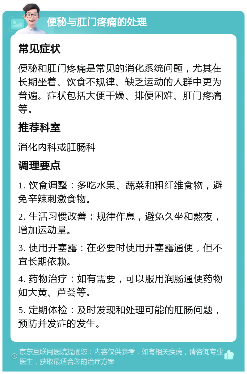 便秘与肛门疼痛的处理 常见症状 便秘和肛门疼痛是常见的消化系统问题，尤其在长期坐着、饮食不规律、缺乏运动的人群中更为普遍。症状包括大便干燥、排便困难、肛门疼痛等。 推荐科室 消化内科或肛肠科 调理要点 1. 饮食调整：多吃水果、蔬菜和粗纤维食物，避免辛辣刺激食物。 2. 生活习惯改善：规律作息，避免久坐和熬夜，增加运动量。 3. 使用开塞露：在必要时使用开塞露通便，但不宜长期依赖。 4. 药物治疗：如有需要，可以服用润肠通便药物如大黄、芦荟等。 5. 定期体检：及时发现和处理可能的肛肠问题，预防并发症的发生。