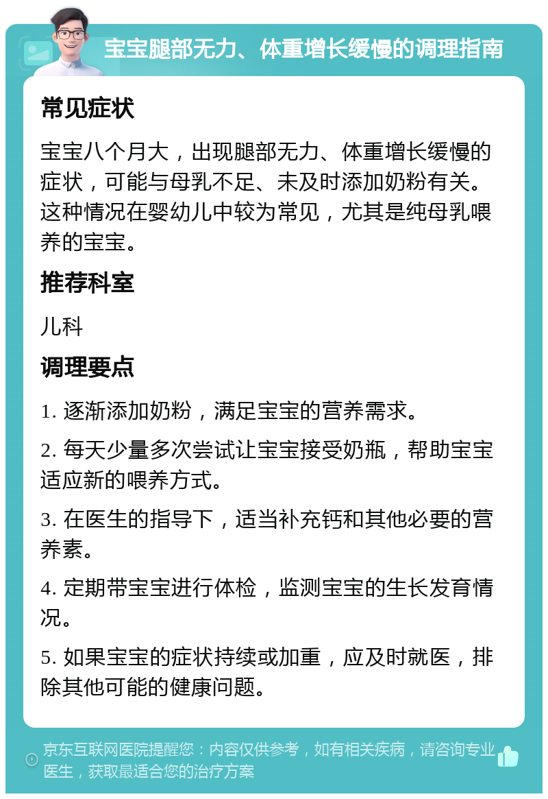 宝宝腿部无力、体重增长缓慢的调理指南 常见症状 宝宝八个月大，出现腿部无力、体重增长缓慢的症状，可能与母乳不足、未及时添加奶粉有关。这种情况在婴幼儿中较为常见，尤其是纯母乳喂养的宝宝。 推荐科室 儿科 调理要点 1. 逐渐添加奶粉，满足宝宝的营养需求。 2. 每天少量多次尝试让宝宝接受奶瓶，帮助宝宝适应新的喂养方式。 3. 在医生的指导下，适当补充钙和其他必要的营养素。 4. 定期带宝宝进行体检，监测宝宝的生长发育情况。 5. 如果宝宝的症状持续或加重，应及时就医，排除其他可能的健康问题。