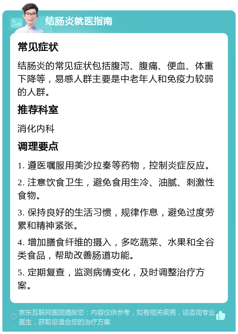 结肠炎就医指南 常见症状 结肠炎的常见症状包括腹泻、腹痛、便血、体重下降等，易感人群主要是中老年人和免疫力较弱的人群。 推荐科室 消化内科 调理要点 1. 遵医嘱服用美沙拉秦等药物，控制炎症反应。 2. 注意饮食卫生，避免食用生冷、油腻、刺激性食物。 3. 保持良好的生活习惯，规律作息，避免过度劳累和精神紧张。 4. 增加膳食纤维的摄入，多吃蔬菜、水果和全谷类食品，帮助改善肠道功能。 5. 定期复查，监测病情变化，及时调整治疗方案。