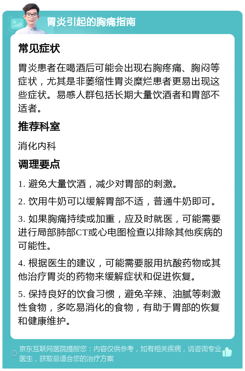 胃炎引起的胸痛指南 常见症状 胃炎患者在喝酒后可能会出现右胸疼痛、胸闷等症状，尤其是非萎缩性胃炎糜烂患者更易出现这些症状。易感人群包括长期大量饮酒者和胃部不适者。 推荐科室 消化内科 调理要点 1. 避免大量饮酒，减少对胃部的刺激。 2. 饮用牛奶可以缓解胃部不适，普通牛奶即可。 3. 如果胸痛持续或加重，应及时就医，可能需要进行局部肺部CT或心电图检查以排除其他疾病的可能性。 4. 根据医生的建议，可能需要服用抗酸药物或其他治疗胃炎的药物来缓解症状和促进恢复。 5. 保持良好的饮食习惯，避免辛辣、油腻等刺激性食物，多吃易消化的食物，有助于胃部的恢复和健康维护。