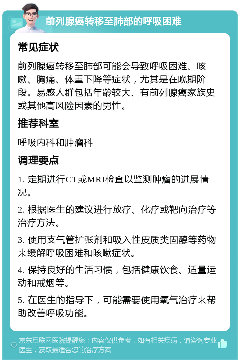 前列腺癌转移至肺部的呼吸困难 常见症状 前列腺癌转移至肺部可能会导致呼吸困难、咳嗽、胸痛、体重下降等症状，尤其是在晚期阶段。易感人群包括年龄较大、有前列腺癌家族史或其他高风险因素的男性。 推荐科室 呼吸内科和肿瘤科 调理要点 1. 定期进行CT或MRI检查以监测肿瘤的进展情况。 2. 根据医生的建议进行放疗、化疗或靶向治疗等治疗方法。 3. 使用支气管扩张剂和吸入性皮质类固醇等药物来缓解呼吸困难和咳嗽症状。 4. 保持良好的生活习惯，包括健康饮食、适量运动和戒烟等。 5. 在医生的指导下，可能需要使用氧气治疗来帮助改善呼吸功能。