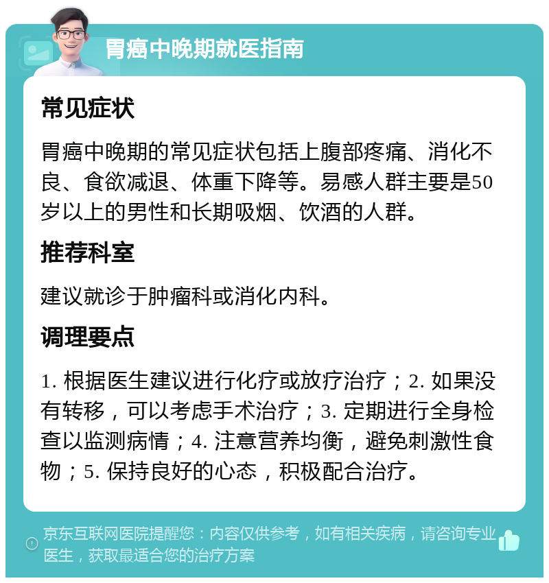 胃癌中晚期就医指南 常见症状 胃癌中晚期的常见症状包括上腹部疼痛、消化不良、食欲减退、体重下降等。易感人群主要是50岁以上的男性和长期吸烟、饮酒的人群。 推荐科室 建议就诊于肿瘤科或消化内科。 调理要点 1. 根据医生建议进行化疗或放疗治疗；2. 如果没有转移，可以考虑手术治疗；3. 定期进行全身检查以监测病情；4. 注意营养均衡，避免刺激性食物；5. 保持良好的心态，积极配合治疗。