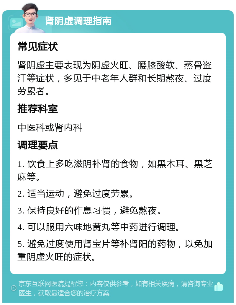 肾阴虚调理指南 常见症状 肾阴虚主要表现为阴虚火旺、腰膝酸软、蒸骨盗汗等症状，多见于中老年人群和长期熬夜、过度劳累者。 推荐科室 中医科或肾内科 调理要点 1. 饮食上多吃滋阴补肾的食物，如黑木耳、黑芝麻等。 2. 适当运动，避免过度劳累。 3. 保持良好的作息习惯，避免熬夜。 4. 可以服用六味地黄丸等中药进行调理。 5. 避免过度使用肾宝片等补肾阳的药物，以免加重阴虚火旺的症状。