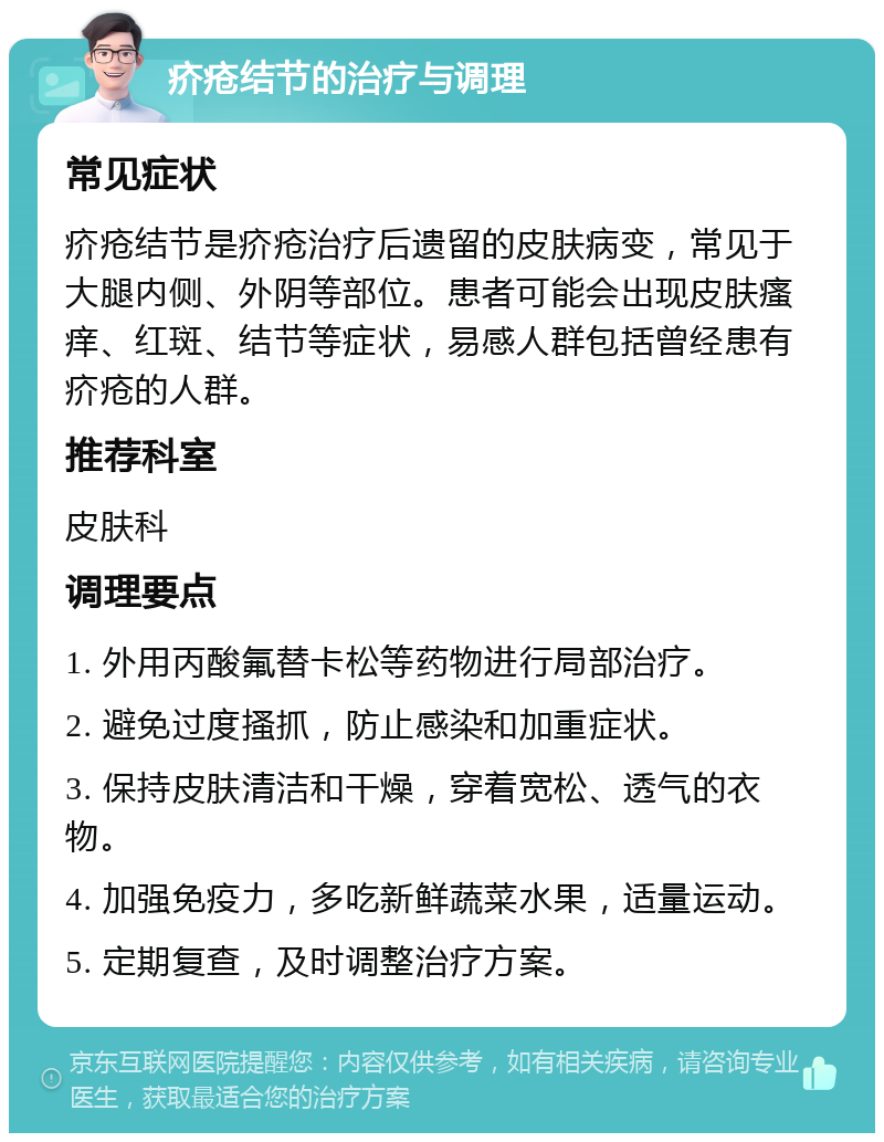 疥疮结节的治疗与调理 常见症状 疥疮结节是疥疮治疗后遗留的皮肤病变，常见于大腿内侧、外阴等部位。患者可能会出现皮肤瘙痒、红斑、结节等症状，易感人群包括曾经患有疥疮的人群。 推荐科室 皮肤科 调理要点 1. 外用丙酸氟替卡松等药物进行局部治疗。 2. 避免过度搔抓，防止感染和加重症状。 3. 保持皮肤清洁和干燥，穿着宽松、透气的衣物。 4. 加强免疫力，多吃新鲜蔬菜水果，适量运动。 5. 定期复查，及时调整治疗方案。