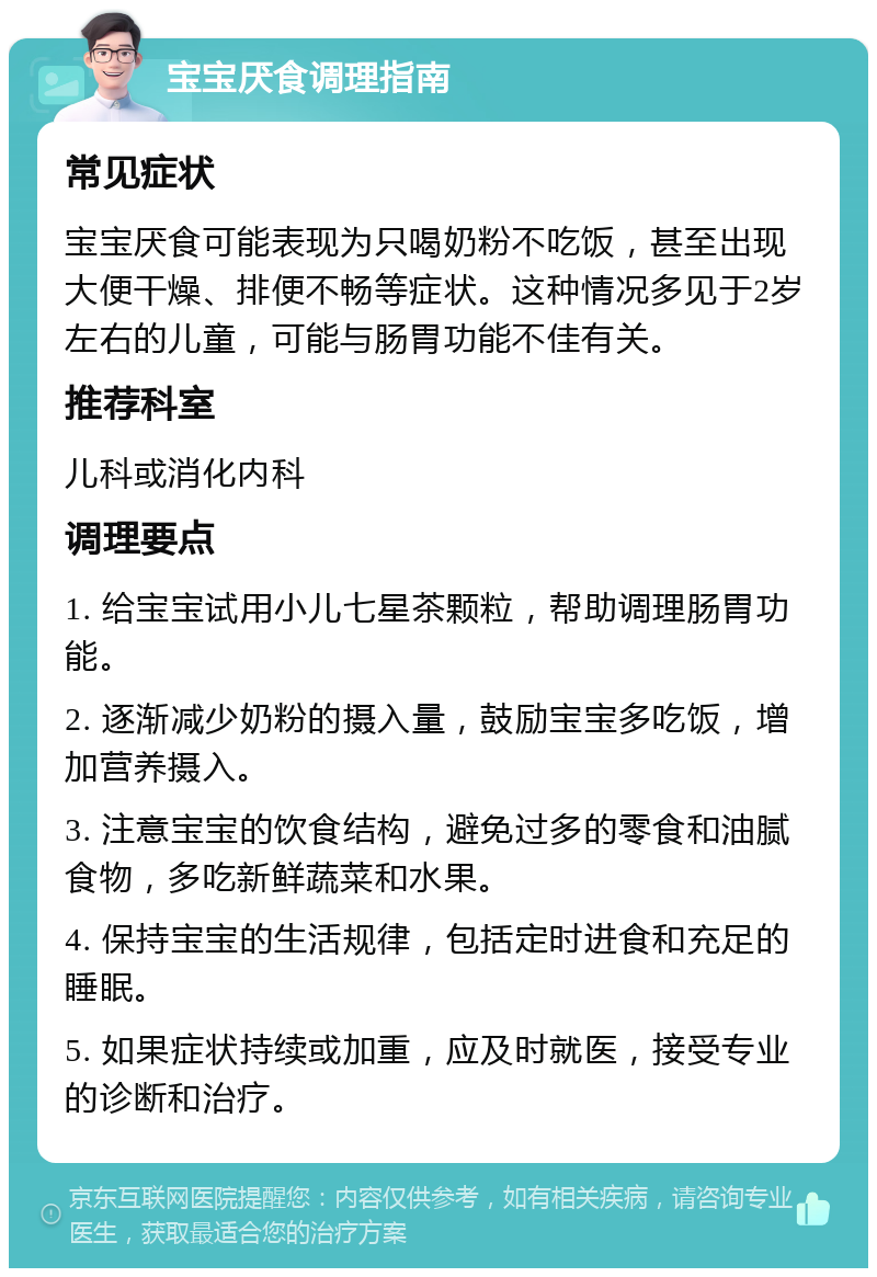 宝宝厌食调理指南 常见症状 宝宝厌食可能表现为只喝奶粉不吃饭，甚至出现大便干燥、排便不畅等症状。这种情况多见于2岁左右的儿童，可能与肠胃功能不佳有关。 推荐科室 儿科或消化内科 调理要点 1. 给宝宝试用小儿七星茶颗粒，帮助调理肠胃功能。 2. 逐渐减少奶粉的摄入量，鼓励宝宝多吃饭，增加营养摄入。 3. 注意宝宝的饮食结构，避免过多的零食和油腻食物，多吃新鲜蔬菜和水果。 4. 保持宝宝的生活规律，包括定时进食和充足的睡眠。 5. 如果症状持续或加重，应及时就医，接受专业的诊断和治疗。