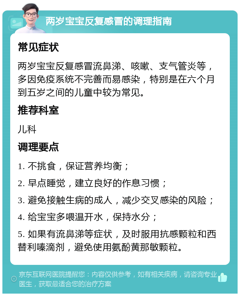 两岁宝宝反复感冒的调理指南 常见症状 两岁宝宝反复感冒流鼻涕、咳嗽、支气管炎等，多因免疫系统不完善而易感染，特别是在六个月到五岁之间的儿童中较为常见。 推荐科室 儿科 调理要点 1. 不挑食，保证营养均衡； 2. 早点睡觉，建立良好的作息习惯； 3. 避免接触生病的成人，减少交叉感染的风险； 4. 给宝宝多喂温开水，保持水分； 5. 如果有流鼻涕等症状，及时服用抗感颗粒和西替利嗪滴剂，避免使用氨酚黄那敏颗粒。