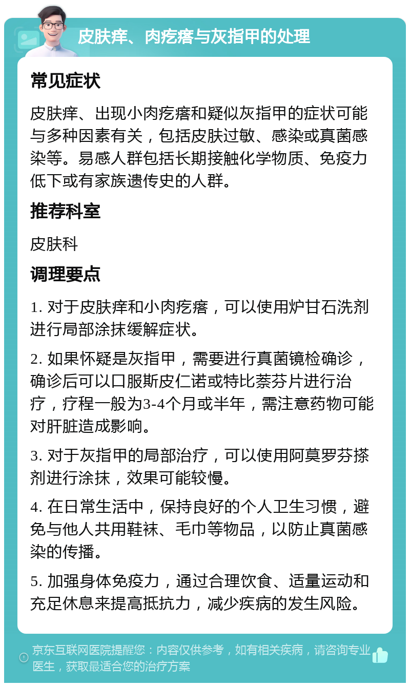 皮肤痒、肉疙瘩与灰指甲的处理 常见症状 皮肤痒、出现小肉疙瘩和疑似灰指甲的症状可能与多种因素有关，包括皮肤过敏、感染或真菌感染等。易感人群包括长期接触化学物质、免疫力低下或有家族遗传史的人群。 推荐科室 皮肤科 调理要点 1. 对于皮肤痒和小肉疙瘩，可以使用炉甘石洗剂进行局部涂抹缓解症状。 2. 如果怀疑是灰指甲，需要进行真菌镜检确诊，确诊后可以口服斯皮仁诺或特比萘芬片进行治疗，疗程一般为3-4个月或半年，需注意药物可能对肝脏造成影响。 3. 对于灰指甲的局部治疗，可以使用阿莫罗芬搽剂进行涂抹，效果可能较慢。 4. 在日常生活中，保持良好的个人卫生习惯，避免与他人共用鞋袜、毛巾等物品，以防止真菌感染的传播。 5. 加强身体免疫力，通过合理饮食、适量运动和充足休息来提高抵抗力，减少疾病的发生风险。