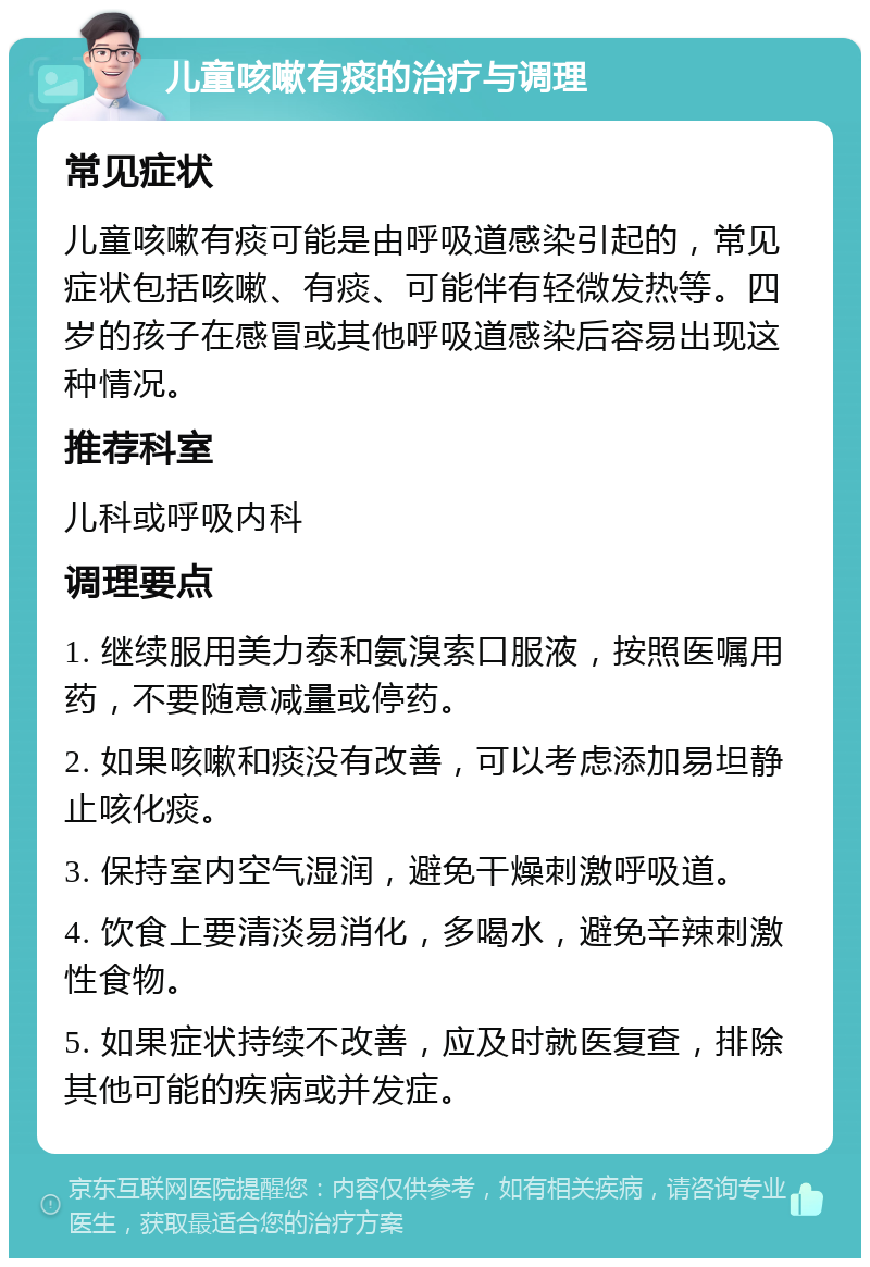 儿童咳嗽有痰的治疗与调理 常见症状 儿童咳嗽有痰可能是由呼吸道感染引起的，常见症状包括咳嗽、有痰、可能伴有轻微发热等。四岁的孩子在感冒或其他呼吸道感染后容易出现这种情况。 推荐科室 儿科或呼吸内科 调理要点 1. 继续服用美力泰和氨溴索口服液，按照医嘱用药，不要随意减量或停药。 2. 如果咳嗽和痰没有改善，可以考虑添加易坦静止咳化痰。 3. 保持室内空气湿润，避免干燥刺激呼吸道。 4. 饮食上要清淡易消化，多喝水，避免辛辣刺激性食物。 5. 如果症状持续不改善，应及时就医复查，排除其他可能的疾病或并发症。