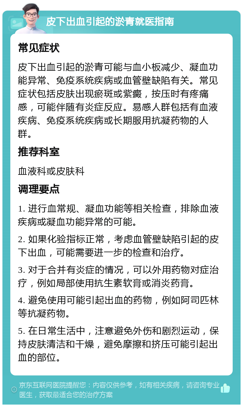 皮下出血引起的淤青就医指南 常见症状 皮下出血引起的淤青可能与血小板减少、凝血功能异常、免疫系统疾病或血管壁缺陷有关。常见症状包括皮肤出现瘀斑或紫癜，按压时有疼痛感，可能伴随有炎症反应。易感人群包括有血液疾病、免疫系统疾病或长期服用抗凝药物的人群。 推荐科室 血液科或皮肤科 调理要点 1. 进行血常规、凝血功能等相关检查，排除血液疾病或凝血功能异常的可能。 2. 如果化验指标正常，考虑血管壁缺陷引起的皮下出血，可能需要进一步的检查和治疗。 3. 对于合并有炎症的情况，可以外用药物对症治疗，例如局部使用抗生素软膏或消炎药膏。 4. 避免使用可能引起出血的药物，例如阿司匹林等抗凝药物。 5. 在日常生活中，注意避免外伤和剧烈运动，保持皮肤清洁和干燥，避免摩擦和挤压可能引起出血的部位。