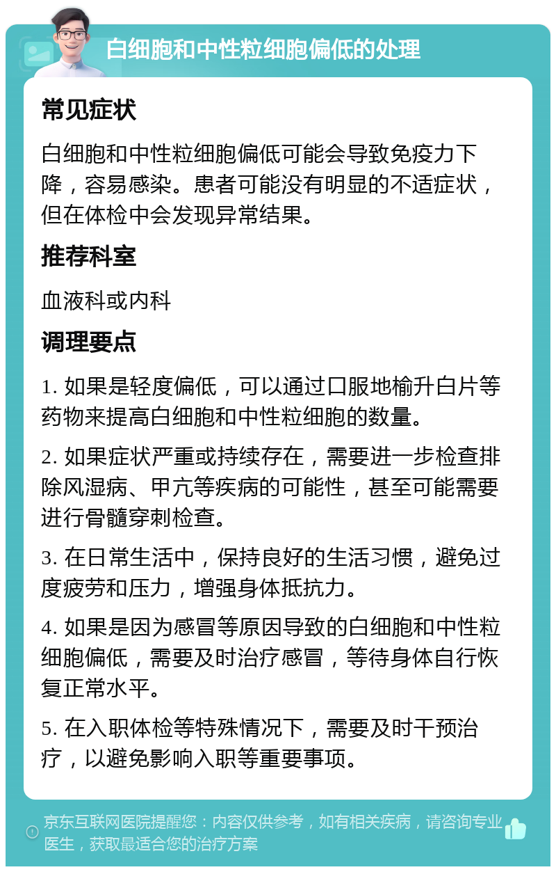 白细胞和中性粒细胞偏低的处理 常见症状 白细胞和中性粒细胞偏低可能会导致免疫力下降，容易感染。患者可能没有明显的不适症状，但在体检中会发现异常结果。 推荐科室 血液科或内科 调理要点 1. 如果是轻度偏低，可以通过口服地榆升白片等药物来提高白细胞和中性粒细胞的数量。 2. 如果症状严重或持续存在，需要进一步检查排除风湿病、甲亢等疾病的可能性，甚至可能需要进行骨髓穿刺检查。 3. 在日常生活中，保持良好的生活习惯，避免过度疲劳和压力，增强身体抵抗力。 4. 如果是因为感冒等原因导致的白细胞和中性粒细胞偏低，需要及时治疗感冒，等待身体自行恢复正常水平。 5. 在入职体检等特殊情况下，需要及时干预治疗，以避免影响入职等重要事项。