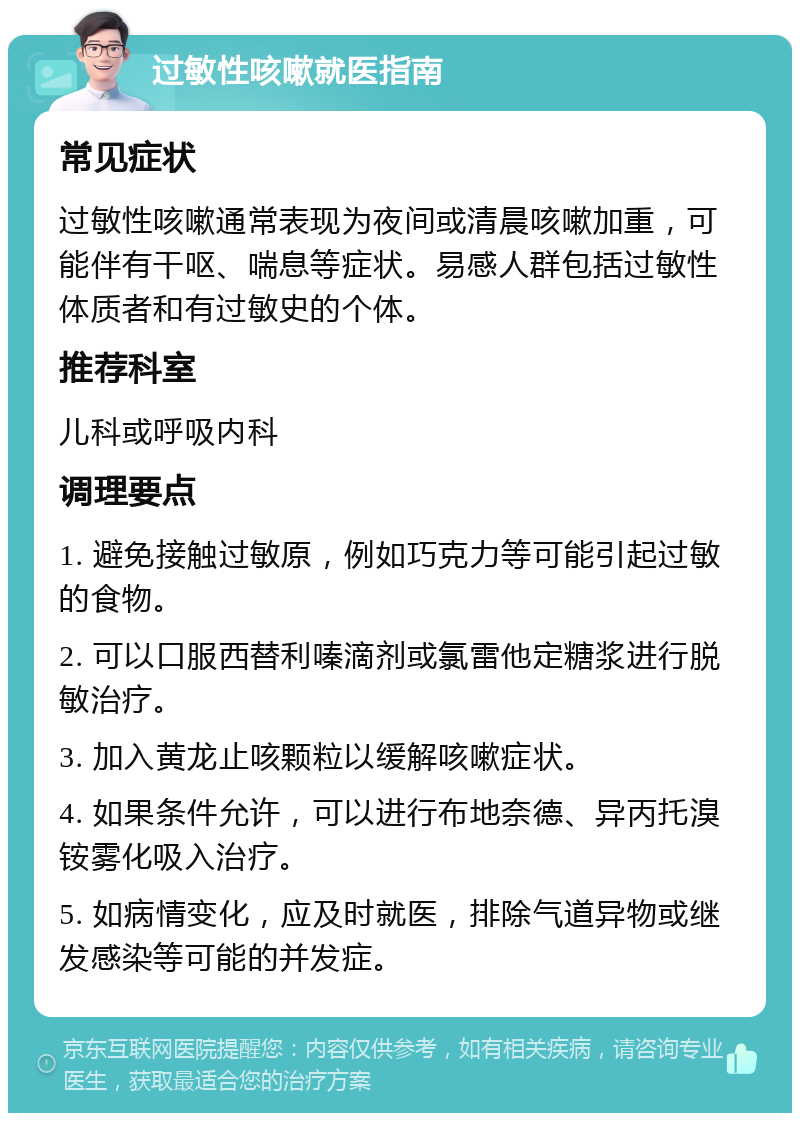 过敏性咳嗽就医指南 常见症状 过敏性咳嗽通常表现为夜间或清晨咳嗽加重，可能伴有干呕、喘息等症状。易感人群包括过敏性体质者和有过敏史的个体。 推荐科室 儿科或呼吸内科 调理要点 1. 避免接触过敏原，例如巧克力等可能引起过敏的食物。 2. 可以口服西替利嗪滴剂或氯雷他定糖浆进行脱敏治疗。 3. 加入黄龙止咳颗粒以缓解咳嗽症状。 4. 如果条件允许，可以进行布地奈德、异丙托溴铵雾化吸入治疗。 5. 如病情变化，应及时就医，排除气道异物或继发感染等可能的并发症。