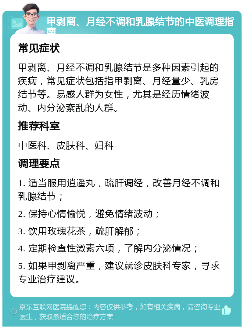 甲剥离、月经不调和乳腺结节的中医调理指南 常见症状 甲剥离、月经不调和乳腺结节是多种因素引起的疾病，常见症状包括指甲剥离、月经量少、乳房结节等。易感人群为女性，尤其是经历情绪波动、内分泌紊乱的人群。 推荐科室 中医科、皮肤科、妇科 调理要点 1. 适当服用逍遥丸，疏肝调经，改善月经不调和乳腺结节； 2. 保持心情愉悦，避免情绪波动； 3. 饮用玫瑰花茶，疏肝解郁； 4. 定期检查性激素六项，了解内分泌情况； 5. 如果甲剥离严重，建议就诊皮肤科专家，寻求专业治疗建议。