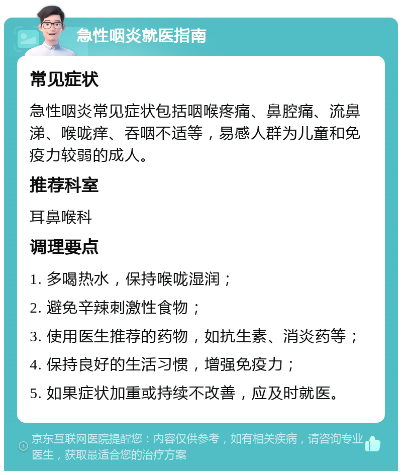 急性咽炎就医指南 常见症状 急性咽炎常见症状包括咽喉疼痛、鼻腔痛、流鼻涕、喉咙痒、吞咽不适等，易感人群为儿童和免疫力较弱的成人。 推荐科室 耳鼻喉科 调理要点 1. 多喝热水，保持喉咙湿润； 2. 避免辛辣刺激性食物； 3. 使用医生推荐的药物，如抗生素、消炎药等； 4. 保持良好的生活习惯，增强免疫力； 5. 如果症状加重或持续不改善，应及时就医。