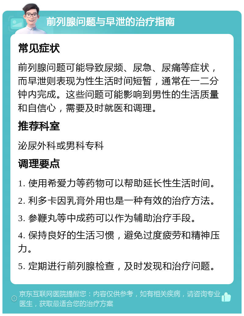 前列腺问题与早泄的治疗指南 常见症状 前列腺问题可能导致尿频、尿急、尿痛等症状，而早泄则表现为性生活时间短暂，通常在一二分钟内完成。这些问题可能影响到男性的生活质量和自信心，需要及时就医和调理。 推荐科室 泌尿外科或男科专科 调理要点 1. 使用希爱力等药物可以帮助延长性生活时间。 2. 利多卡因乳膏外用也是一种有效的治疗方法。 3. 参鞭丸等中成药可以作为辅助治疗手段。 4. 保持良好的生活习惯，避免过度疲劳和精神压力。 5. 定期进行前列腺检查，及时发现和治疗问题。