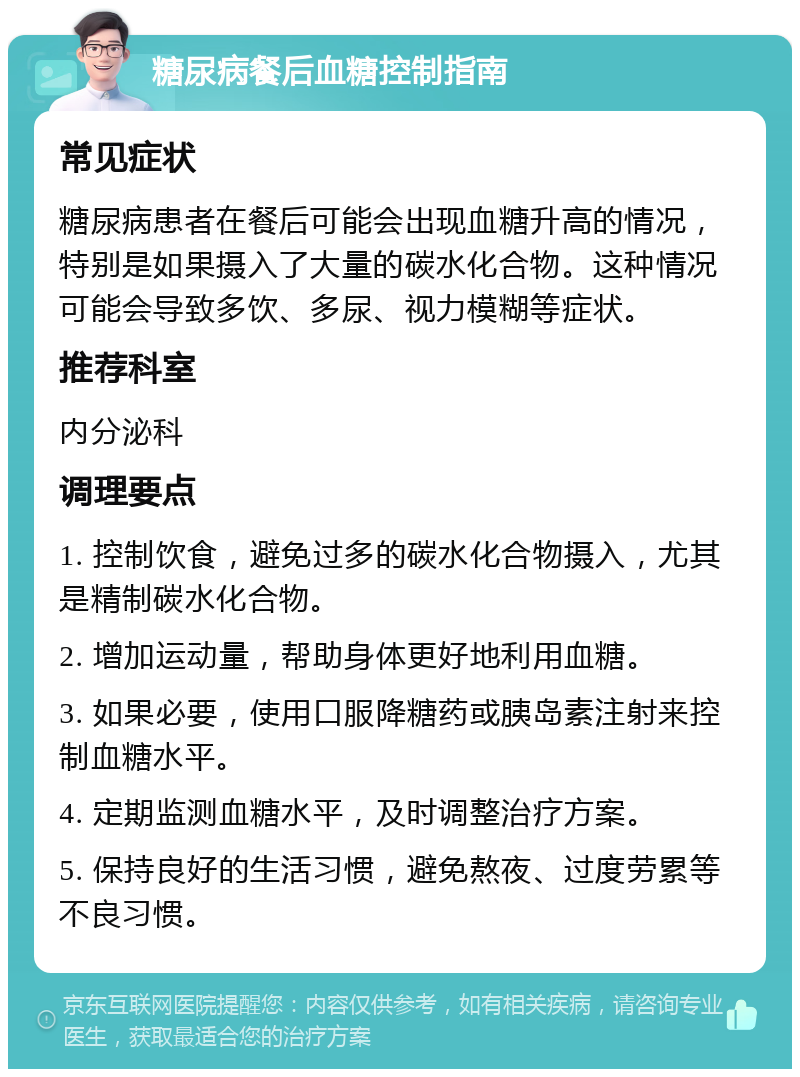 糖尿病餐后血糖控制指南 常见症状 糖尿病患者在餐后可能会出现血糖升高的情况，特别是如果摄入了大量的碳水化合物。这种情况可能会导致多饮、多尿、视力模糊等症状。 推荐科室 内分泌科 调理要点 1. 控制饮食，避免过多的碳水化合物摄入，尤其是精制碳水化合物。 2. 增加运动量，帮助身体更好地利用血糖。 3. 如果必要，使用口服降糖药或胰岛素注射来控制血糖水平。 4. 定期监测血糖水平，及时调整治疗方案。 5. 保持良好的生活习惯，避免熬夜、过度劳累等不良习惯。