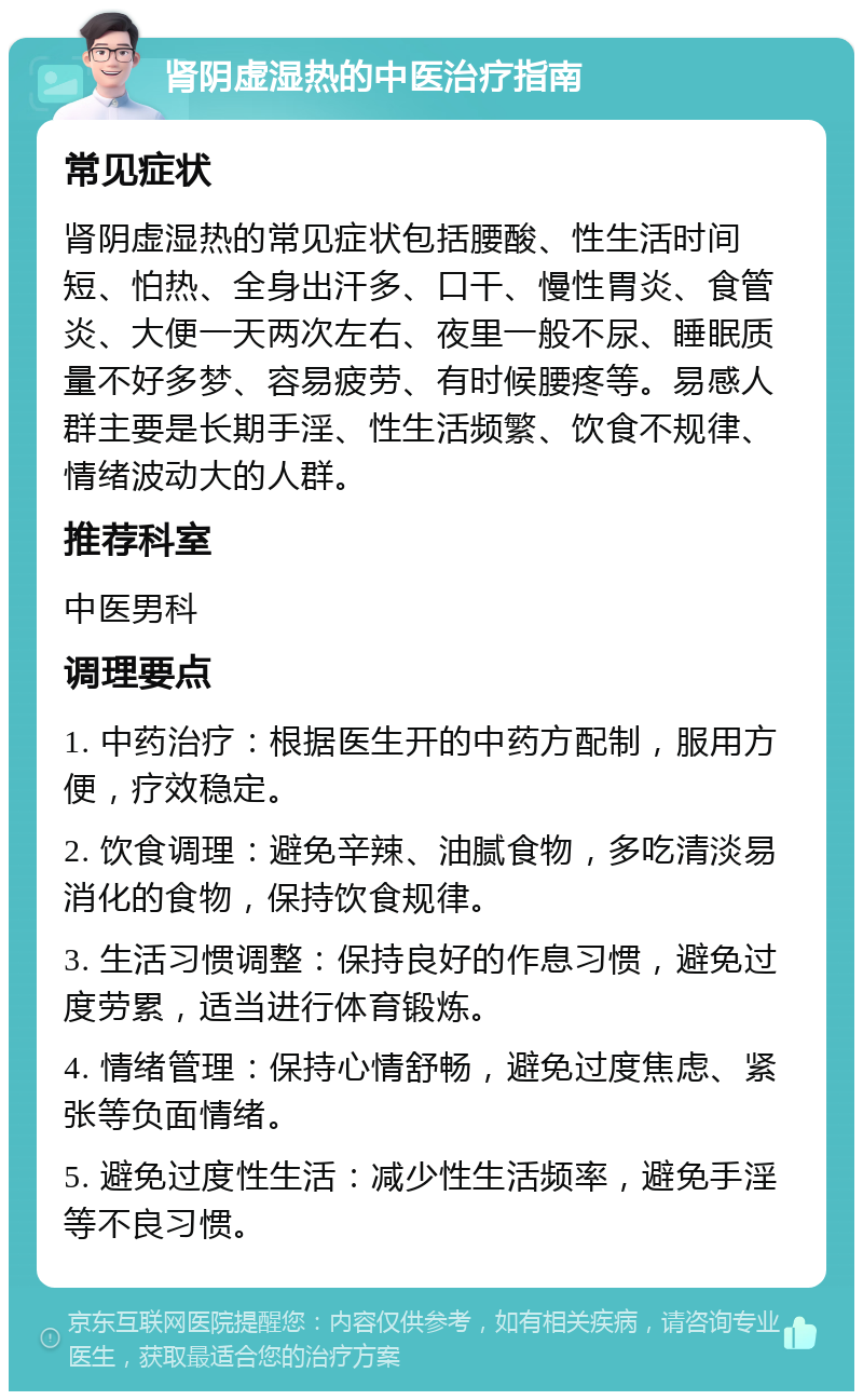 肾阴虚湿热的中医治疗指南 常见症状 肾阴虚湿热的常见症状包括腰酸、性生活时间短、怕热、全身出汗多、口干、慢性胃炎、食管炎、大便一天两次左右、夜里一般不尿、睡眠质量不好多梦、容易疲劳、有时候腰疼等。易感人群主要是长期手淫、性生活频繁、饮食不规律、情绪波动大的人群。 推荐科室 中医男科 调理要点 1. 中药治疗：根据医生开的中药方配制，服用方便，疗效稳定。 2. 饮食调理：避免辛辣、油腻食物，多吃清淡易消化的食物，保持饮食规律。 3. 生活习惯调整：保持良好的作息习惯，避免过度劳累，适当进行体育锻炼。 4. 情绪管理：保持心情舒畅，避免过度焦虑、紧张等负面情绪。 5. 避免过度性生活：减少性生活频率，避免手淫等不良习惯。