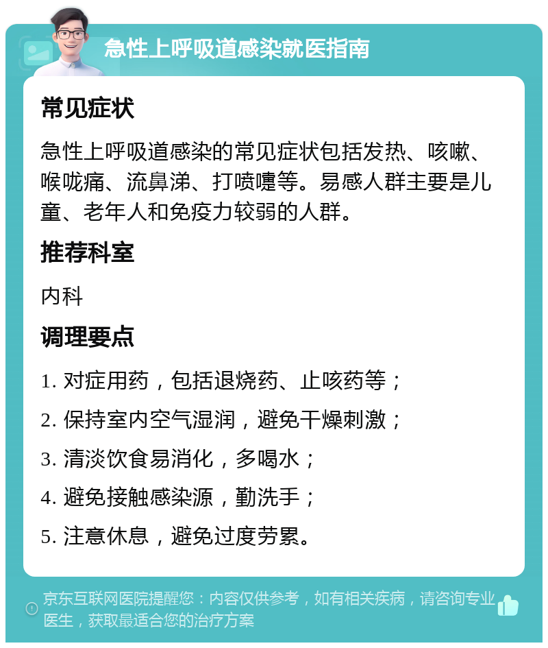 急性上呼吸道感染就医指南 常见症状 急性上呼吸道感染的常见症状包括发热、咳嗽、喉咙痛、流鼻涕、打喷嚏等。易感人群主要是儿童、老年人和免疫力较弱的人群。 推荐科室 内科 调理要点 1. 对症用药，包括退烧药、止咳药等； 2. 保持室内空气湿润，避免干燥刺激； 3. 清淡饮食易消化，多喝水； 4. 避免接触感染源，勤洗手； 5. 注意休息，避免过度劳累。