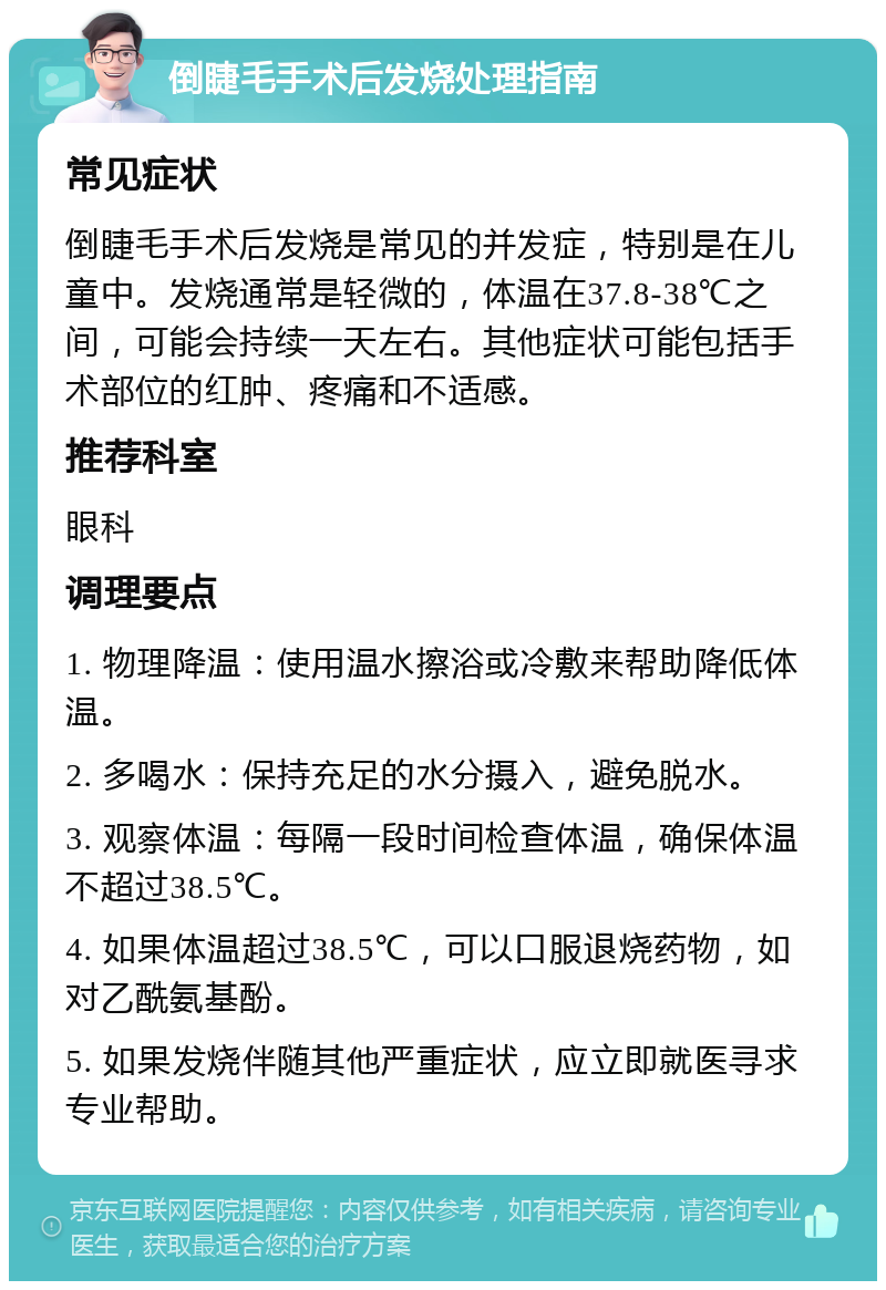 倒睫毛手术后发烧处理指南 常见症状 倒睫毛手术后发烧是常见的并发症，特别是在儿童中。发烧通常是轻微的，体温在37.8-38℃之间，可能会持续一天左右。其他症状可能包括手术部位的红肿、疼痛和不适感。 推荐科室 眼科 调理要点 1. 物理降温：使用温水擦浴或冷敷来帮助降低体温。 2. 多喝水：保持充足的水分摄入，避免脱水。 3. 观察体温：每隔一段时间检查体温，确保体温不超过38.5℃。 4. 如果体温超过38.5℃，可以口服退烧药物，如对乙酰氨基酚。 5. 如果发烧伴随其他严重症状，应立即就医寻求专业帮助。