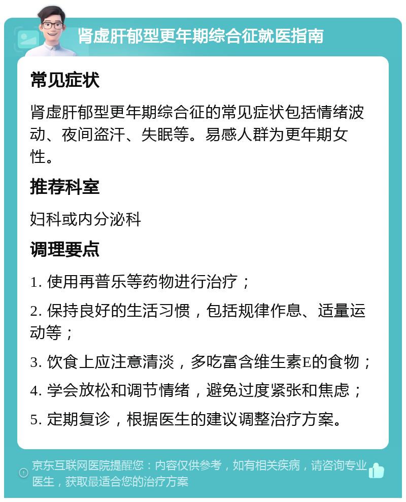 肾虚肝郁型更年期综合征就医指南 常见症状 肾虚肝郁型更年期综合征的常见症状包括情绪波动、夜间盗汗、失眠等。易感人群为更年期女性。 推荐科室 妇科或内分泌科 调理要点 1. 使用再普乐等药物进行治疗； 2. 保持良好的生活习惯，包括规律作息、适量运动等； 3. 饮食上应注意清淡，多吃富含维生素E的食物； 4. 学会放松和调节情绪，避免过度紧张和焦虑； 5. 定期复诊，根据医生的建议调整治疗方案。