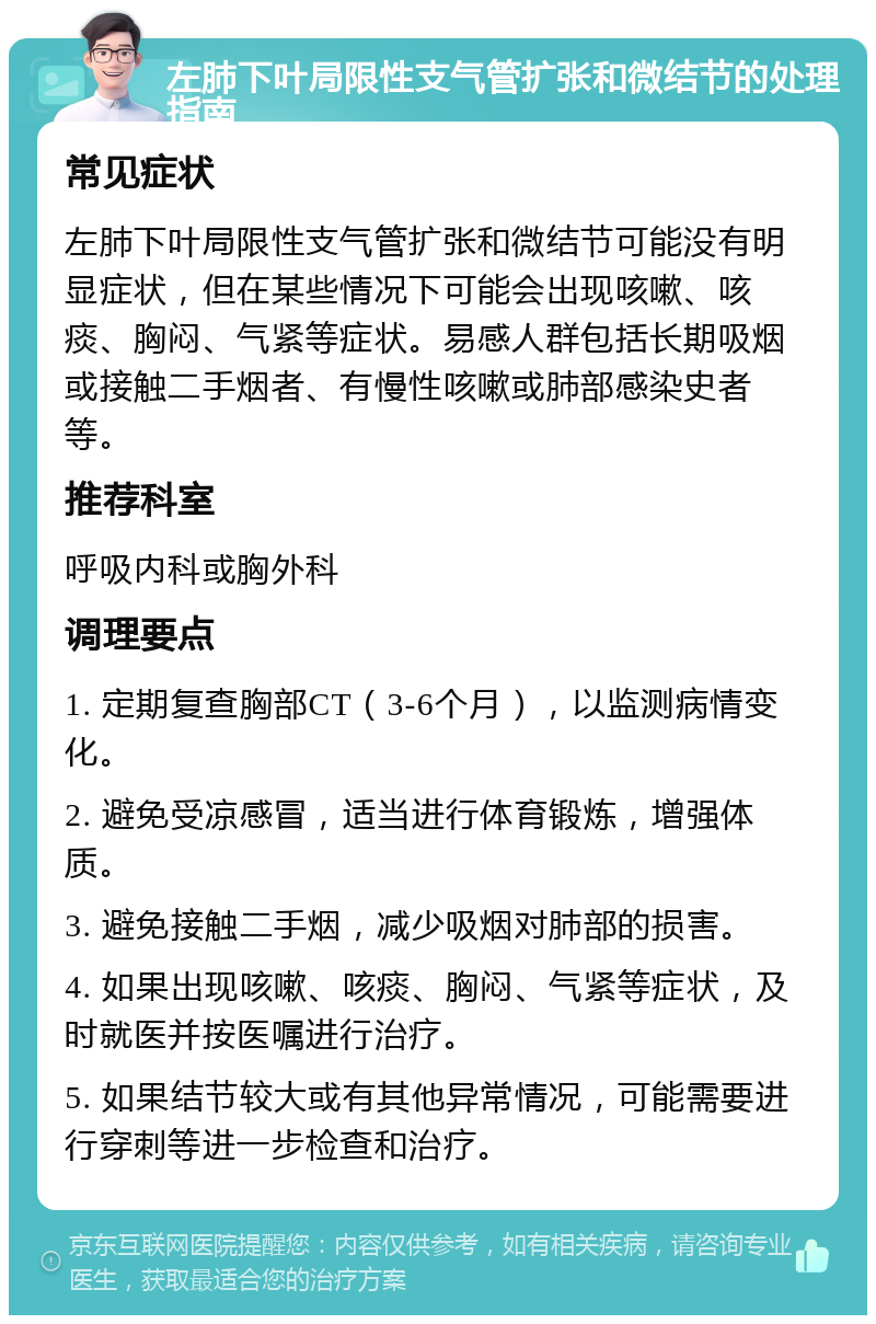 左肺下叶局限性支气管扩张和微结节的处理指南 常见症状 左肺下叶局限性支气管扩张和微结节可能没有明显症状，但在某些情况下可能会出现咳嗽、咳痰、胸闷、气紧等症状。易感人群包括长期吸烟或接触二手烟者、有慢性咳嗽或肺部感染史者等。 推荐科室 呼吸内科或胸外科 调理要点 1. 定期复查胸部CT（3-6个月），以监测病情变化。 2. 避免受凉感冒，适当进行体育锻炼，增强体质。 3. 避免接触二手烟，减少吸烟对肺部的损害。 4. 如果出现咳嗽、咳痰、胸闷、气紧等症状，及时就医并按医嘱进行治疗。 5. 如果结节较大或有其他异常情况，可能需要进行穿刺等进一步检查和治疗。