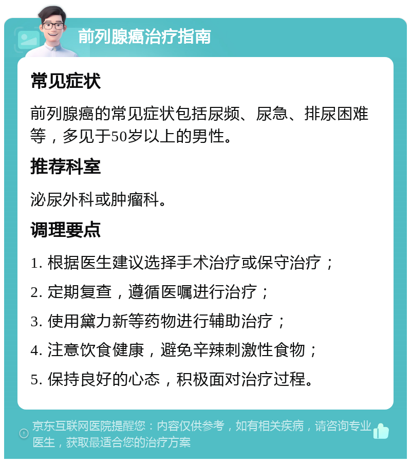 前列腺癌治疗指南 常见症状 前列腺癌的常见症状包括尿频、尿急、排尿困难等，多见于50岁以上的男性。 推荐科室 泌尿外科或肿瘤科。 调理要点 1. 根据医生建议选择手术治疗或保守治疗； 2. 定期复查，遵循医嘱进行治疗； 3. 使用黛力新等药物进行辅助治疗； 4. 注意饮食健康，避免辛辣刺激性食物； 5. 保持良好的心态，积极面对治疗过程。